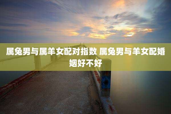 属兔男与属羊女配对指数 属兔男与羊女配婚姻好不好