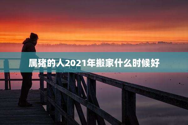 属猪的人2021年搬家什么时候好
