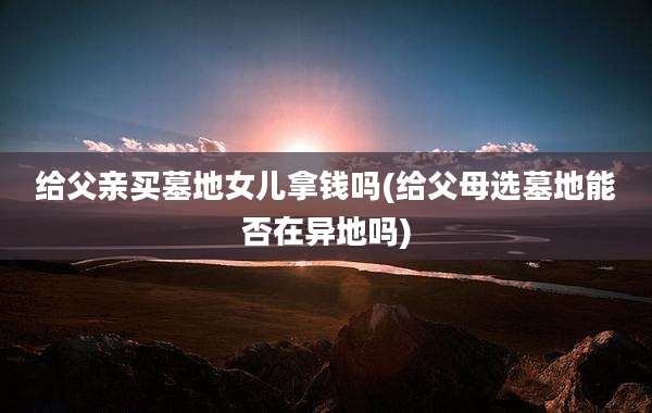 给父亲买墓地女儿拿钱吗(给父母选墓地能否在异地吗)