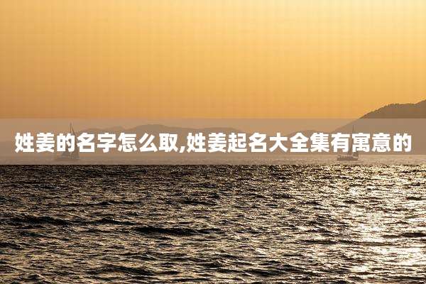 姓姜的名字怎么取,姓姜起名大全集有寓意的