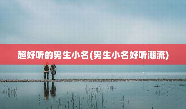 超好听的男生小名(男生小名好听潮流)