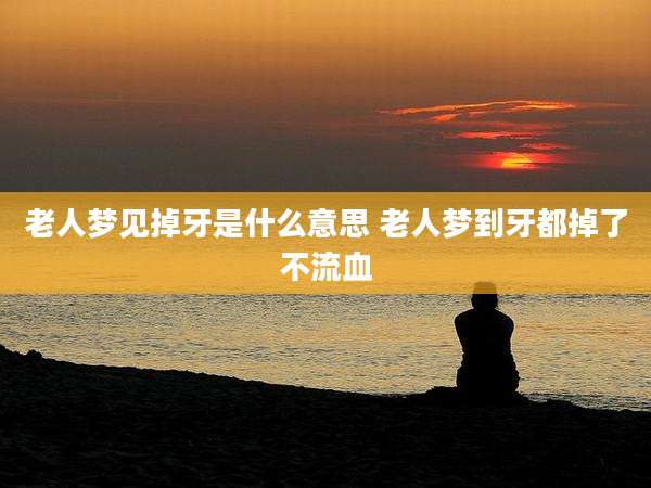 老人梦见掉牙是什么意思 老人梦到牙都掉了不流血