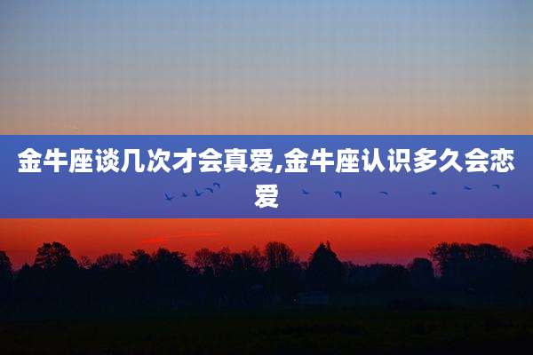 金牛座谈几次才会真爱,金牛座认识多久会恋爱