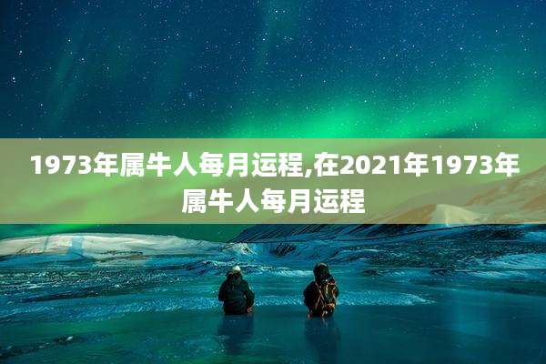 1973年属牛人每月运程,在2021年1973年属牛人每月运程