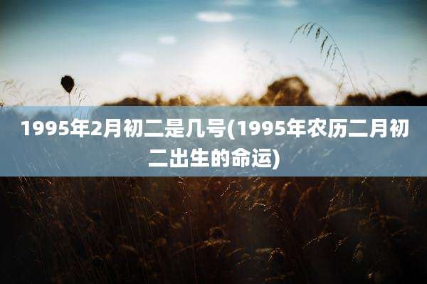 1995年2月初二是几号(1995年农历二月初二出生的命运)