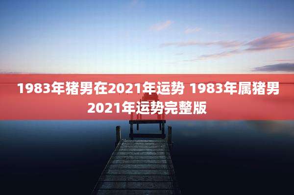 1983年猪男在2021年运势 1983年属猪男2021年运势完整版