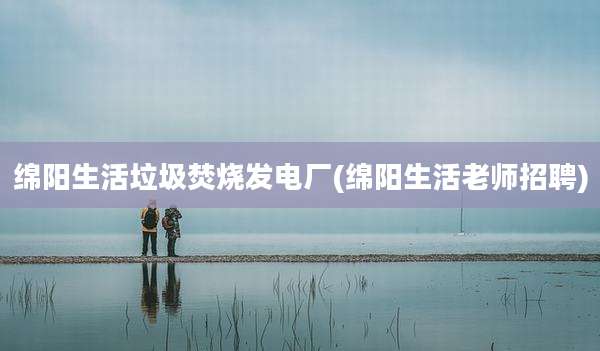 绵阳生活垃圾焚烧发电厂(绵阳生活老师招聘)