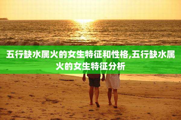 五行缺水属火的女生特征和性格,五行缺水属火的女生特征分析
