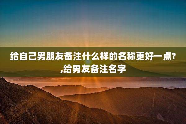 给自己男朋友备注什么样的名称更好一点?,给男友备注名字