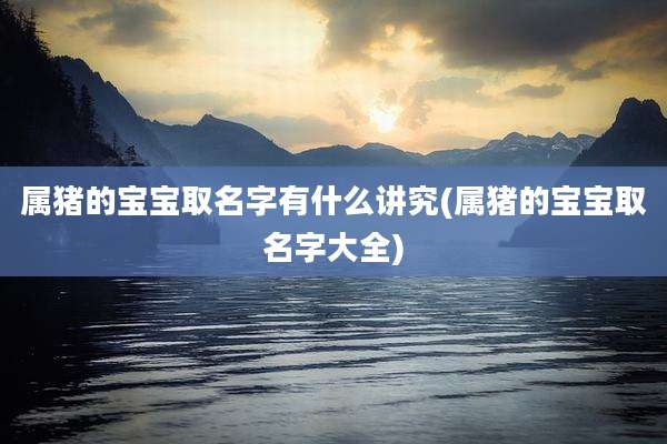 属猪的宝宝取名字有什么讲究(属猪的宝宝取名字大全)