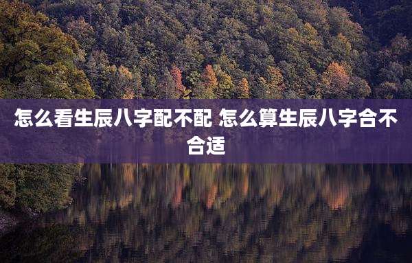 怎么看生辰八字配不配 怎么算生辰八字合不合适