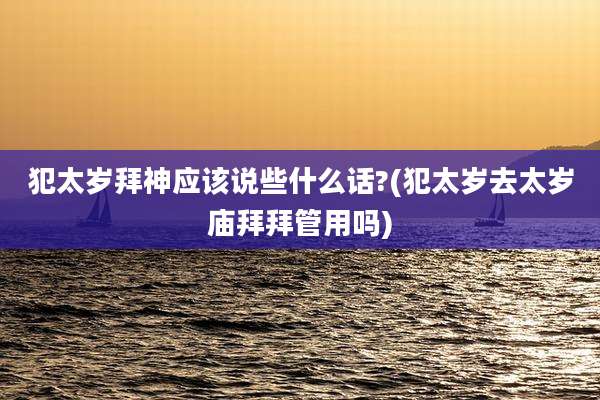 犯太岁拜神应该说些什么话?(犯太岁去太岁庙拜拜管用吗)