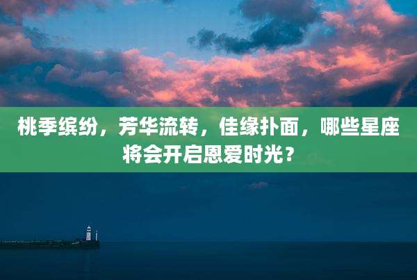 桃季缤纷，芳华流转，佳缘扑面，哪些星座将会开启恩爱时光？