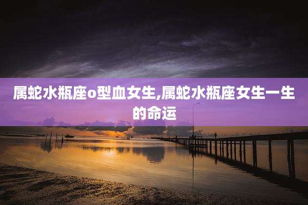属蛇水瓶座o型血女生,属蛇水瓶座女生一生的命运
