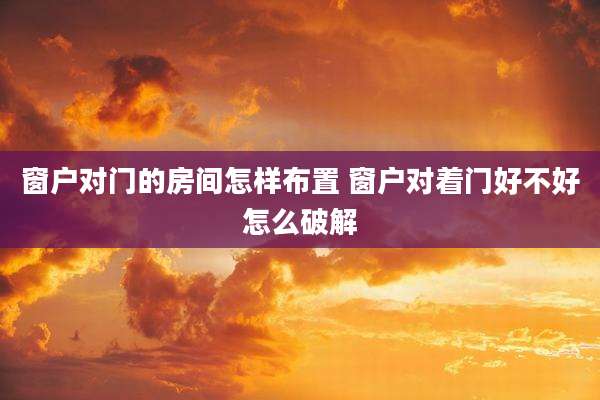 窗户对门的房间怎样布置 窗户对着门好不好怎么破解