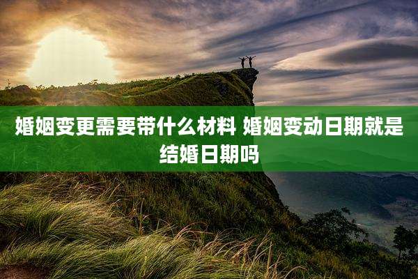 婚姻变更需要带什么材料 婚姻变动日期就是结婚日期吗