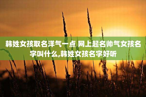 韩姓女孩取名洋气一点 网上起名帅气女孩名字叫什么,韩姓女孩名字好听