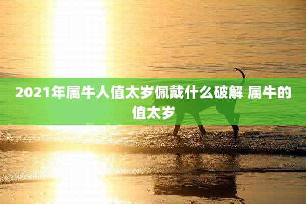 2021年属牛人值太岁佩戴什么破解 属牛的值太岁