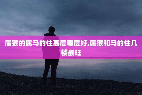 属猴的属马的住高层哪层好,属猴和马的住几楼最旺