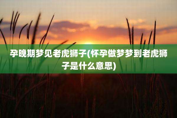 孕晚期梦见老虎狮子(怀孕做梦梦到老虎狮子是什么意思)