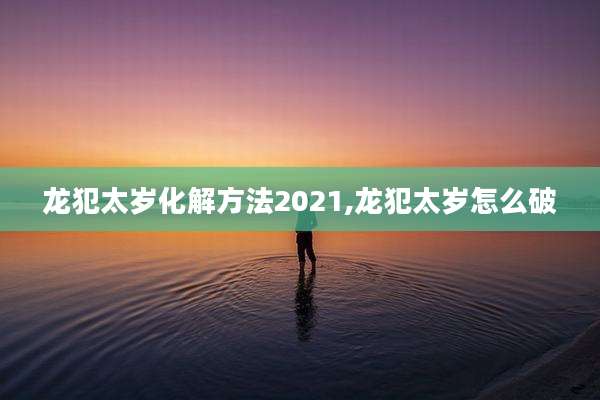 龙犯太岁化解方法2021,龙犯太岁怎么破