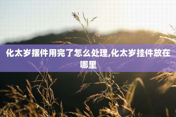 化太岁摆件用完了怎么处理,化太岁挂件放在哪里
