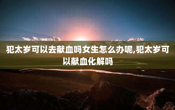 犯太岁可以去献血吗女生怎么办呢,犯太岁可以献血化解吗