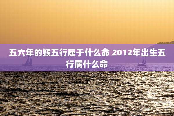 五六年的猴五行属于什么命 2012年出生五行属什么命