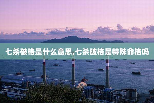 七杀破格是什么意思,七杀破格是特殊命格吗