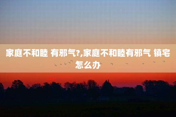 家庭不和睦 有邪气?,家庭不和睦有邪气 镇宅怎么办