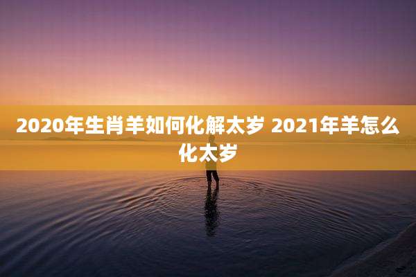 2020年生肖羊如何化解太岁 2021年羊怎么化太岁