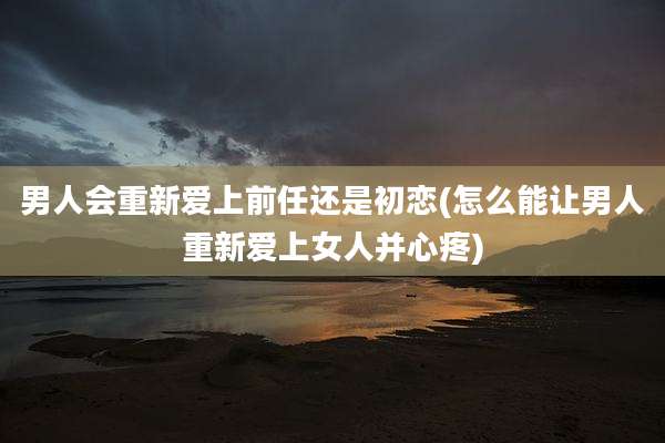 男人会重新爱上前任还是初恋(怎么能让男人重新爱上女人并心疼)