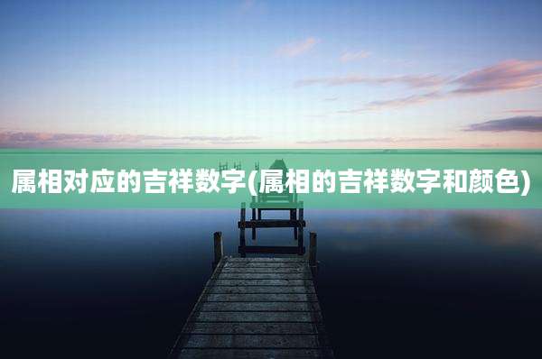 属相对应的吉祥数字(属相的吉祥数字和颜色)