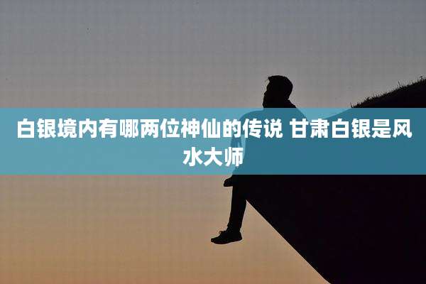 白银境内有哪两位神仙的传说 甘肃白银是风水大师