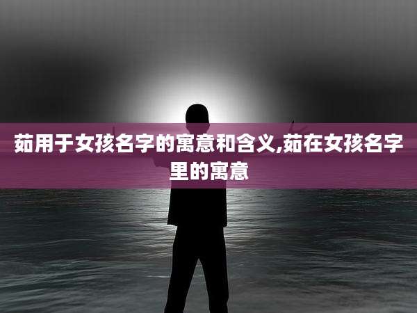 茹用于女孩名字的寓意和含义,茹在女孩名字里的寓意