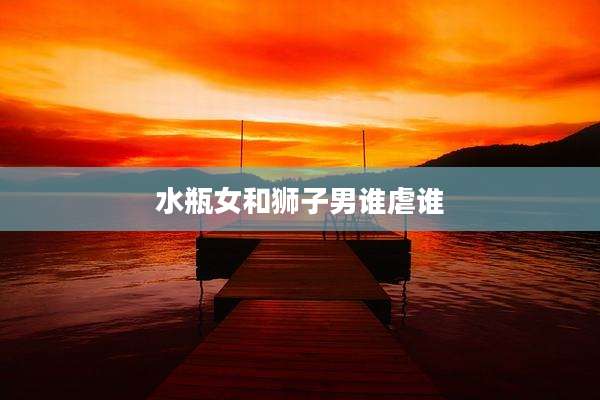 水瓶女和狮子男谁虐谁
