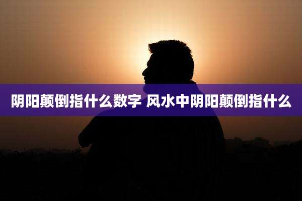 阴阳颠倒指什么数字 风水中阴阳颠倒指什么