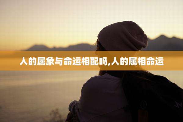 人的属象与命运相配吗,人的属相命运