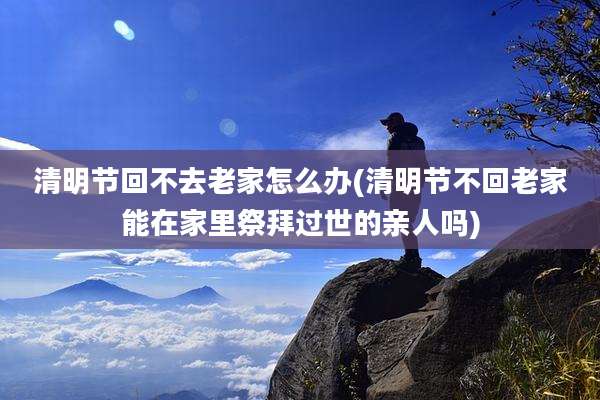 清明节回不去老家怎么办(清明节不回老家能在家里祭拜过世的亲人吗)