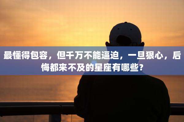 最懂得包容，但千万不能逼迫，一旦狠心，后悔都来不及的星座有哪些？