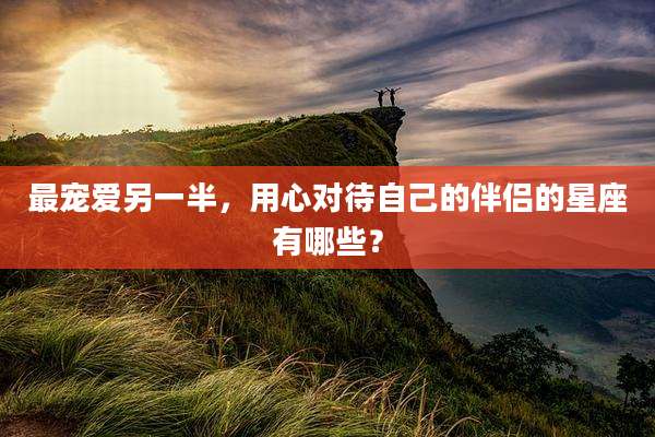 最宠爱另一半,用心对待自己的伴侣的星座有哪些?
