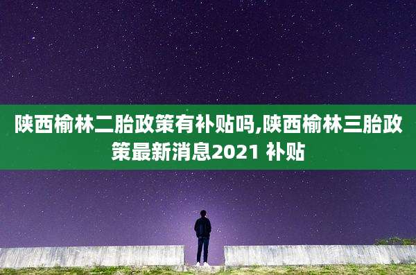 陕西榆林二胎政策有补贴吗,陕西榆林三胎政策最新消息2021 补贴