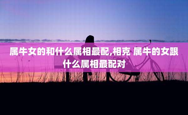 属牛女的和什么属相最配,相克 属牛的女跟什么属相最配对