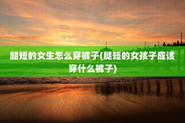 腿短的女生怎么穿裤子(腿短的女孩子应该穿什么裤子)
