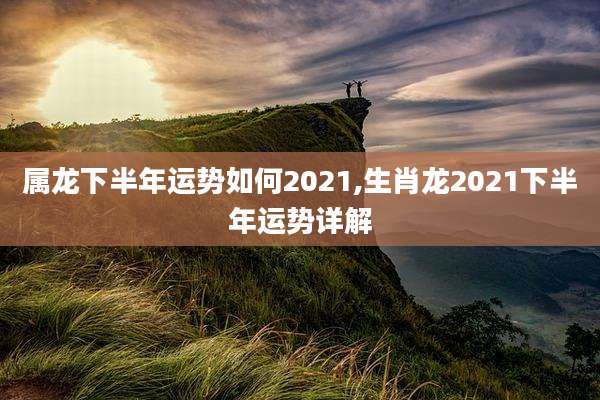 属龙下半年运势如何2021,生肖龙2021下半年运势详解