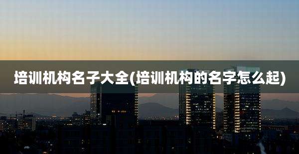 培训机构名子大全(培训机构的名字怎么起)