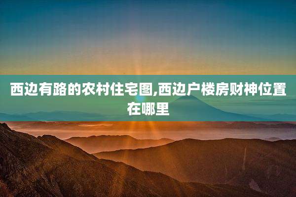 西边有路的农村住宅图,西边户楼房财神位置在哪里