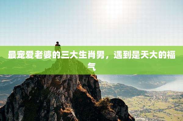 最宠爱老婆的三大生肖男，遇到是天大的福气