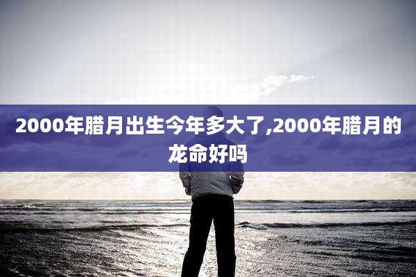 2000年腊月出生今年多大了,2000年腊月的龙命好吗