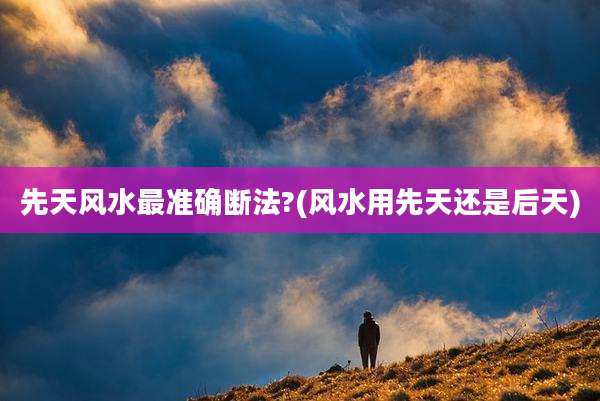 先天风水最准确断法?(风水用先天还是后天)